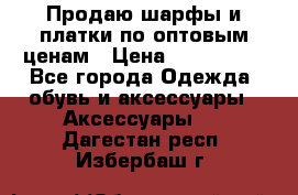 Продаю шарфы и платки по оптовым ценам › Цена ­ 300-2500 - Все города Одежда, обувь и аксессуары » Аксессуары   . Дагестан респ.,Избербаш г.